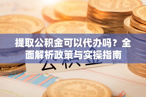 颍州提取公积金可以代办吗？全面解析政策与实操指南