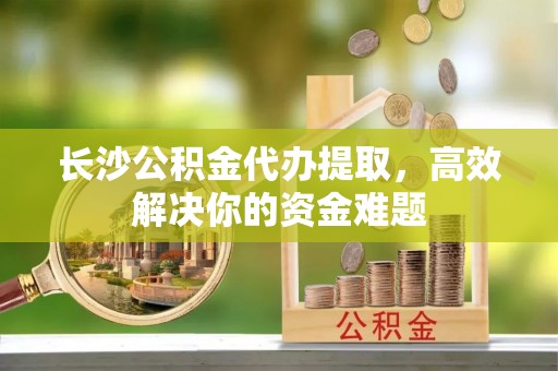 颍州长沙公积金代办提取，高效解决你的资金难题