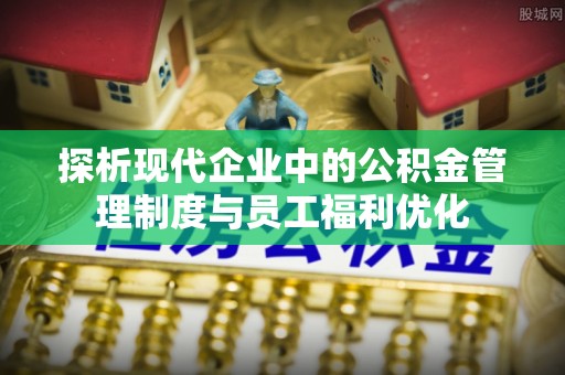 颍州探析现代企业中的公积金管理制度与员工福利优化